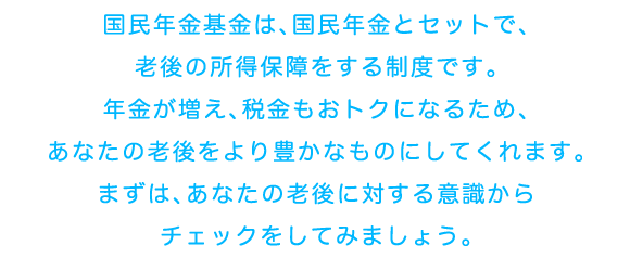 国民年金基金は、国民年金とセットで、老後の所得保障をする制度です。年金が増え、税金もおトクになるため、あなたの老後をより豊かなものにしてくれます。まずは、あなたの老後に対する意識からチェックをしてみましょう。