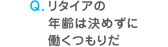 Q. リタイアの年齢は決めずに働くつもりだ