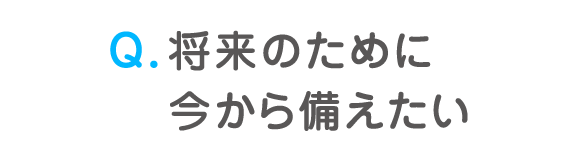 Q. 将来のために今から備えたい