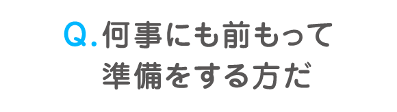 Q. 何事にも前もって準備をする方だ