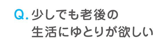 Q. 少しでも老後の生活にゆとりが欲しい