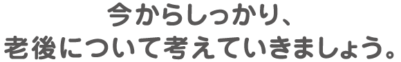 今からしっかり、老後について考えていきましょう。