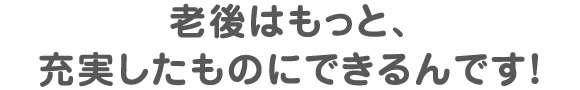 老後はもっと、充実したものにできるんです！