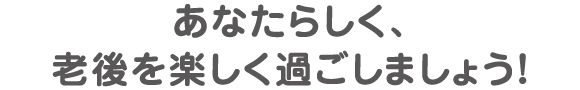 あなたらしく、老後を楽しく過ごしましょう！