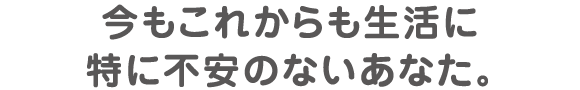 今もこれからも生活に特に不安のないあなた。