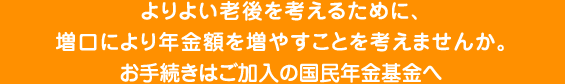 よりよい老後を考えるために、増口により年金額を増やすことを考えませんか。お手続きはご加入の国民年金基金へ