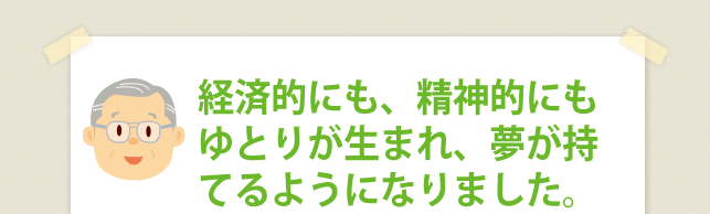 経済的にも、精神的にもゆとりが生まれ、夢が持てるようになりました。