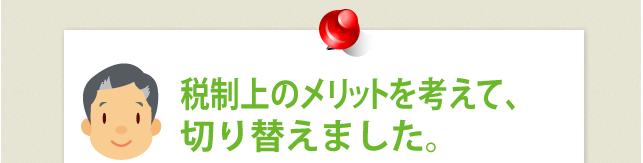 税制上のメリットを考えて、切り替えました。