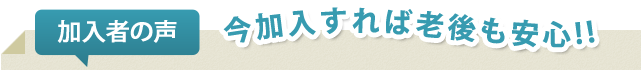 加入者の声。今加入すれば老後も安心！！